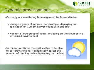 Dynamic provisionning
• Currently our monitoring & management tools are able to :

  • Manage a group of servers : for example, deploying an
    application on 100 dm Server nodes with one click

  • Monitor a large group of nodes, including on the cloud or in a
    virtualized environment




• In the future, those tools will evolve to be able
  to do “provisionning”: dynamically adjust the
  number of running nodes depending on the load
 
