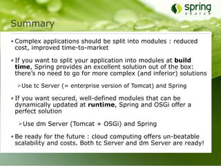 Summary
• Complex applications should be split into modules : reduced
  cost, improved time-to-market

• If you want to split your application into modules at build
  time, Spring provides an excellent solution out of the box:
  there’s no need to go for more complex (and inferior) solutions
  Use tc Server (= enterprise version of Tomcat) and Spring

• If you want secured, well-defined modules that can be
  dynamically updated at runtime, Spring and OSGi offer a
  perfect solution

  Use dm Server (Tomcat + OSGi) and Spring

• Be ready for the future : cloud computing offers un-beatable
  scalability and costs. Both tc Server and dm Server are ready!
 