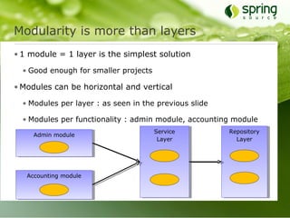Modularity is more than layers
• 1 module = 1 layer is the simplest solution

  • Good enough for smaller projects

• Modules can be horizontal and vertical

  • Modules per layer : as seen in the previous slide

  • Modules per functionality : admin module, accounting module
                                       Service          Repository
     Admin module
                                        Layer             Layer




   Accounting module
 