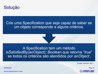 Solução
Spring Specification Tools
26/08/2020 Pág. 10
A Specification tem um método
isSatisfiedBy(anObject): Boolean que retorna “true”
se todos os critérios são atendidos por anObject.
Crie uma Specification que seja capaz de saber se
um objeto corresponde a alguns critérios.
(EVANS, FOWLER, 1997)
 