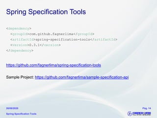 Spring Specification Tools
<dependency>
<groupId>com.github.fagnerlima</groupId>
<artifactId>spring-specification-tools</artifactId>
<version>0.3.1</version>
</dependency>
https://github.com/fagnerlima/spring-specification-tools
Sample Project: https://github.com/fagnerlima/sample-specification-api
Spring Specification Tools
26/08/2020 Pág. 14
 