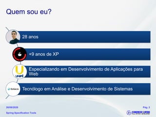 Quem sou eu?
28 anos
+9 anos de XP
Especializando em Desenvolvimento de Aplicações para
Web
Tecnólogo em Análise e Desenvolvimento de Sistemas
Spring Specification Tools
26/08/2020 Pág. 2
 