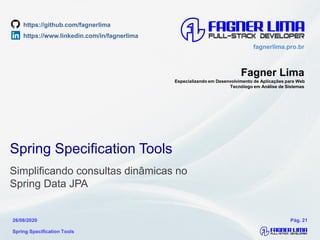 fagnerlima.pro.brfagnerlima.pro.br
Fagner Lima
Especializando em Desenvolvimento de Aplicações para Web
Tecnólogo em Análise de Sistemas
Spring Specification Tools
26/08/2020 Pág. 21
Spring Specification Tools
Simplificando consultas dinâmicas no
Spring Data JPA
https://www.linkedin.com/in/fagnerlima
https://github.com/fagnerlima
 