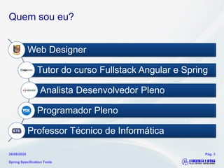 Quem sou eu?
Web Designer
Tutor do curso Fullstack Angular e Spring
Analista Desenvolvedor Pleno
Programador Pleno
Professor Técnico de Informática
Spring Specification Tools
26/08/2020 Pág. 3
 