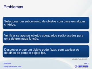 Problemas
Selecionar um subconjunto de objetos com base em alguns
critérios.
Verificar se apenas objetos adequados serão usados para
uma determinada função.
Descrever o que um objeto pode fazer, sem explicar os
detalhes de como o objeto faz.
Spring Specification Tools
26/08/2020 Pág. 9
(EVANS, FOWLER, 1997)
 