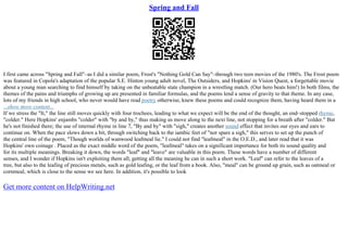 Spring and Fall
I first came across "Spring and Fall"–as I did a similar poem, Frost's "Nothing Gold Can Say"–through two teen movies of the 1980's. The Frost poem
was featured in Copola's adaptation of the popular S.E. Hinton young adult novel, The Outsiders, and Hopkins' in Vision Quest, a forgettable movie
about a young man searching to find himself by taking on the unbeatable state champion in a wrestling match. (Our hero beats him!) In both films, the
themes of the pains and triumphs of growing up are presented in familiar formulas, and the poems lend a sense of gravity to that theme. In any case,
lots of my friends in high school, who never would have read poetry otherwise, knew these poems and could recognize them, having heard them in a
...show more content...
If we stress the "It," the line still moves quickly with four trochees, leading to what we expect will be the end of the thought, an end–stopped rhyme,
"colder." Here Hopkins' enjambs "colder" with "by and by," thus making us move along to the next line, not stopping for a breath after "colder." But
he's not finished there; the use of internal rhyme in line 7, "By and by" with "sigh," creates another sound effect that invites our eyes and ears to
continue on. When the pace slows down a bit, through switching back to the iambic feet of "nor spare a sigh," this serves to set up the punch of
the central line of the poem, "Though worlds of wanwood leafmeal lie." I could not find "leafmeal" in the O.E.D., and later read that it was
Hopkins' own coinage . Placed as the exact middle word of the poem, "leafmeal" takes on a significant importance for both its sound quality and
for its multiple meanings. Breaking it down, the words "leaf" and "leave" are valuable in this poem. These words have a number of different
senses, and I wonder if Hopkins isn't exploiting them all, getting all the meaning he can in such a short work. "Leaf" can refer to the leaves of a
tree, but also to the leafing of precious metals, such as gold leafing, or the leaf from a book. Also, "meal" can be ground up grain, such as oatmeal or
cornmeal, which is close to the sense we see here. In addition, it's possible to look
Get more content on HelpWriting.net
 