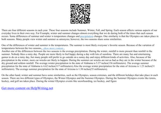There are four different seasons in each year. These four seasons include Summer, Winter, Fall, and Spring. Each season affects various aspects of our
everyday lives in their own way. For Example, winter and summer changes almost everything that we do during both of the times that each season
occurs. Some differences of summer and winter is temperature changes and precipitation changes. One similarity is that the Olympics are taken place in
both seasons. Many people view winter and summer as antonyms; however, the two seasons share some similarities.
One of the differences of winter and summer is the temperatures. The summer is most likely everyone`s favorite season. Because of the variation of
temperatures between the two seasons,...show more content...
Another one of the differences between the two seasons is the average precipitation. During the winter, rainfall is more present than rainfall in the
summer. Nobody likes a rainy day. People are more likely to feel happy during a day with lots of sunshine. There are many fun and entertaining
games to do on a rainy day, but many people still prefer to go outside on a sunny day and enjoy different kinds of activities. Also, because of the
precipitation in the winter, more car wrecks are likely to happen. During the summer car wrecks are not as bad as they are in the winter because of the
dry ground and seldom rainfall. The average winter precipitation in the state of Alabama is 5.37 inches(136 millimeters). The average summer
precipitation for the state of Alabama is 4.62 inches(117 millimeters).Also the average winter precipitation for the state of Arizona is 1.23 inches(31
millimeters). The average summer precipitation for the state of Arizona is 1.38 inches(35 millimeters).
On the other hand, winter and summer have some similarities, such as the Olympics, season extremes, and the different holidays that take place in each
season. There are two different types of Olympics, the Winter Olympics and the Summer Olympics. During the Summer Olympics events like tennis,
hockey, and golf are taken place. During the winter Olympics events like snowboarding, ice hockey, and figure
Get more content on HelpWriting.net
 