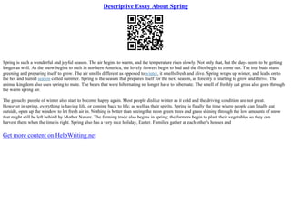 Descriptive Essay About Spring
Spring is such a wonderful and joyful season. The air begins to warm, and the temperature rises slowly. Not only that, but the days seem to be getting
longer as well. As the snow begins to melt in northern America, the lovely flowers begin to bud and the flies begin to come out. The tree buds starts
greening and preparing itself to grow. The air smells different as opposed towinter, it smells fresh and alive. Spring wraps up winter, and leads on to
the hot and humid season called summer. Spring is the season that prepares itself for the next season, as forestry is starting to grow and thrive. The
animal kingdom also uses spring to mate. The bears that were hibernating no longer have to hibernate. The smell of freshly cut grass also goes through
the warm spring air.
The grouchy people of winter also start to become happy again. Most people dislike winter as it cold and the driving condition are not great.
However in spring, everything is having life, or coming back to life; as well as their spirits. Spring is finally the time where people can finally eat
outside, open up the window to let fresh air in. Nothing is better than seeing the neon green trees and grass shining through the low amounts of snow
that might still be left behind by Mother Nature. The farming trade also begins in spring; the farmers begin to plant their vegetables so they can
harvest them when the time is right. Spring also has a very nice holiday, Easter. Families gather at each other's houses and
Get more content on HelpWriting.net
 