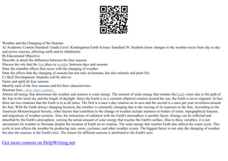 Weather and the Changing of the Seasons
A) Academic Content Standard: Grade Level: Kindergarten Earth Science Standard 3b: Students know changes in the weather occur from day to day
and across seasons, affecting earth and its inhabitants.
B) Educational Objective:
Describe in detail the difference between the four seasons
Discuss the role that the Sun plays in weather between days and seasons
State the relatable effects that occur with the changing of weather
State the effects that the changing of seasons has not only on humans, but also animals and plant life.
C) Skill Development: Students will be able to:
Name and spell all four seasons
Identify each of the four seasons and list their characteristics
Illustrate how...show more content...
Almost all energy that determines the weather and seasons is solar energy. The amount of solar energy that reaches theEarth varies due to the path of
the Sun in the local sky and the length of daylight. Since the Earth is in a constant elliptical rotation around the sun, the Earth is never stagnant. In fact,
there are two rotations that the Earth is in at all times. The first is a once a day rotation on its axis and the second is a once per year revolution around
the Sun. With the Earth always changing location, the weather is constantly changing due to the varying of its exposure to the Sun. According to the
American Meteorological Society, other factors that contribute to the change of weather include nearness to bodies of water, topographical features,
and migrations of weather systems. Also, the interaction of radiation with the Earth's atmosphere is another factor. Energy can be reflected and
absorbed by the Earth's atmosphere, varying the actual amount of solar energy that reaches the Earth's surface. Due to these variables, it is not
uncommon for weather to fluctuate despite the location of Earth on its rotation. The solar energy that reaches Earth also affects the water cycle. This
cycle in turn affects the weather by producing rain, snow, cyclones, and other weather events. The biggest factor in not only the changing of weather
but also the seasons, is the Earth's axis. The reason for different seasons is attributed to the Earth's axis.
Get more content on HelpWriting.net
 