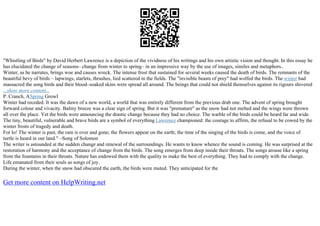 "Whistling of Birds" by David Herbert Lawrence is a depiction of the vividness of his writings and his own artistic vision and thought. In this essay he
has elucidated the change of seasons– change from winter to spring– in an impressive way by the use of images, similes and metaphors..
Winter, as he narrates, brings woe and causes wreck. The intense frost that sustained for several weeks caused the death of birds. The remnants of the
beautiful bevy of birds – lapwings, starlets, thrushes, lied scattered in the fields. The "invisible beasts of prey" had wolfed the birds. The winter had
massacred the song birds and their blood–soaked skins were spread all around. The beings that could not shield themselves against its rigours shivered
...show more content...
P. Cranch, ASpring Growl
Winter had receded. It was the dawn of a new world, a world that was entirely different from the previous drab one. The advent of spring brought
forward colour and vivacity. Balmy breeze was a clear sign of spring. But it was "premature" as the snow had not melted and the wings were thrown
all over the place. Yet the birds were announcing the drastic change because they had no choice. The warble of the birds could be heard far and wide.
The tiny, beautiful, vulnerable and brave birds are a symbol of everything Lawrence championed: the courage to affirm, the refusal to be cowed by the
winter frosts of tragedy and death.
For lo! The winter is past, the rain is over and gone; the flowers appear on the earth; the time of the singing of the birds is come, and the voice of
turtle is heard in our land." –Song of Solomon
The writer is astounded at the sudden change and renewal of the surroundings. He wants to know whence the sound is coming. He was surprised at the
restoration of harmony and the acceptance of change from the birds. The song emerges from deep inside their throats. The songs arouse like a spring
from the fountains in their throats. Nature has endowed them with the quality to make the best of everything. They had to comply with the change.
Life emanated from their souls as songs of joy.
During the winter, when the snow had obscured the earth, the birds were muted. They anticipated for the
Get more content on HelpWriting.net
 
