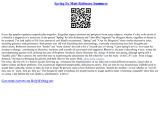 Spring By Matt Robinson Summary
Every day people experience unpredictable tragedies. Tragedies impact emotions and perspectives on many subjects, whether it's due to the death of
a friend or a diagnosis of a loved one. In the poems "Spring" by Matt Robinson and "After His Diagnosis" by Margaret Hasse, tragedies are learnt to
be accepted. The dark reality of life lives unnoticed until finally encountered. "Spring" and "After His Diagnosis" share similar depressive tones,
including grimness and gloominess. Both poems start off with describing their surroundings, eventually transitioning into their thoughts and
observations. Robinson mentions how "harder" and "more violent" the cold is for a "second–day–of–spring." Upon spring's arrival, we expect the
weather to change, contributing to blossoms, sunshine, and warmth–all associated with happiness. However, the poet is describing winter, winter the
most depressing season of all, defining the tone of the poem. Similarly, Hasse illustrates the change of winter into spring, although spring still a
"deathly cold." She expresses the sorrowful tone by mentioning the detachment she felt when she "saw his body / in the CAT scan / from a foggy
distance," the fog also bringing the gloomy and dark effect of the poem. Both...show more content...
For some, like myself, it is hard to accept. Growing up, I witnessed the hospitalization of my father on several different occasions, mainly due to
kidney failure and heart problems. The occurrences happened unexpectedly, affecting me dearly. The last time he was hospitalized, I felt the need to
accept that eventually, sooner or later, he will no longer be present, such as how Robinson explains, "people die weather / or not; whether or / not it's
rain, sun, or / snow. they go. they go." The thought is heart–wrenching; for people having to accept death is heart–wrenching, especially when they are
so young. Like famine and war, death is, unfortunately, a part of
Get more content on HelpWriting.net
 