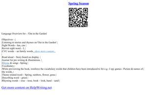 Spring Season
Language Overview for – 'Out in the Garden'
|Objectives – |
|Listening to stories and rhymes on 'Out in the Garden' |
|Sight Words – has, can |
|Revisit sight word – I, |
|CVC words – an family words...show more content...
|
|Read aloud – Story board on display. |
|Journal for pre writing & illustrations. |
|Rhyme & songs –Spring |
|Vocabulary |
|While previewing the book, reinforce the vocabulary words that children have been introduced to for e.g.: I spy games– Picture & names of |
|the words, |
|Theme related word – Spring, rainbow, flower, grass |
|Describing word – green |
|Rhyming words – rose – nose, book – look, hand – sand |
Get more content on HelpWriting.net
 