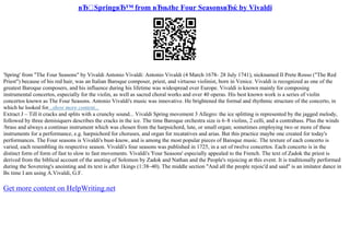 вЂ SpringвЂ™ from вЂњthe Four SeasonsвЂќ by Vivaldi
'Spring' from "The Four Seasons" by Vivaldi Antonio Vivaldi: Antonio Vivaldi (4 March 1678– 28 July 1741), nicknamed Il Prete Rosso ("The Red
Priest") because of his red hair, was an Italian Baroque composer, priest, and virtuoso violinist, born in Venice. Vivaldi is recognized as one of the
greatest Baroque composers, and his influence during his lifetime was widespread over Europe. Vivaldi is known mainly for composing
instrumental concertos, especially for the violin, as well as sacred choral works and over 40 operas. His best known work is a series of violin
concertos known as The Four Seasons. Antonio Vivaldi's music was innovative. He brightened the formal and rhythmic structure of the concerto, in
which he looked for...show more content...
Extract J – Till it cracks and splits with a crunchy sound... Vivaldi Spring movement 3 Allegro: the ice splitting is represented by the jagged melody,
followed by three demisiquers describes the cracks in the ice. The time Baroque orchestra size is 6–8 violins, 2 celli, and a contrabass. Plus the winds
/brass and always a continuo instrument which was chosen from the harpsichord, lute, or small organ; sometimes employing two or more of these
instruments for a performance, e.g. harpsichord for choruses, and organ for recatatives and arias. But this practice maybe one created for today's
performances. The Four seasons is Vivaldi's bust–know, and is among the most popular pieces of Baroque music. The texture of each concerto is
varied, each resembling its respective season. Vivaldi's four seasons was published in 1725, in a set of twelve concertos. Each concerto is in the
distinct form of form of fast to slow to fast movements. Vivaldi's 'Four Seasons' especially appealed to the French. The text of Zadok the priest is
derived from the biblical account of the anoting of Solomon by Zadok and Nathan and the People's rejoicing at this event. It is traditionally performed
during the Sovereing's anointing and its text is after 1kings (1:38–40). The middle section "And all the people rejoic'd and said" is an imitator dance in
Вѕ time I am using A.Vivaldi, G.F.
Get more content on HelpWriting.net
 