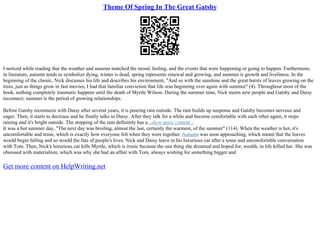 Theme Of Spring In The Great Gatsby
I noticed while reading that the weather and seasons matched the mood, feeling, and the events that were happening or going to happen. Furthermore,
in literature, autumn tends to symbolize dying, winter is dead, spring represents renewal and growing, and summer is growth and liveliness. In the
beginning of the classic, Nick discusses his life and describes his environment, "And so with the sunshine and the great bursts of leaves growing on the
trees, just as things grow in fast movies, I had that familiar conviction that life was beginning over again with summer" (4). Throughout most of the
book, nothing completely traumatic happens until the death of Myrtle Wilson. During the summer time, Nick meets new people and Gatsby and Daisy
reconnect; summer is the period of growing relationships.
Before Gatsby reconnects with Daisy after several years, it is pouring rain outside. The rain builds up suspense and Gatsby becomes nervous and
eager. Then, it starts to decrease and he finally talks to Daisy. After they talk for a while and become comfortable with each other again, it stops
raining and it's bright outside. The stopping of the rain definitely has a...show more content...
It was a hot summer day, "The next day was broiling, almost the last, certainly the warmest, of the summer" (114). When the weather is hot, it's
uncomfortable and tense, which is exactly how everyone felt when they were together. Autumn was soon approaching, which meant that the leaves
would begin falling and so would the fate of people's lives. Nick and Daisy leave in his luxurious car after a tense and uncomfortable conversation
with Tom. Then, Nick's luxurious car kills Myrtle, which is ironic because the one thing she dreamed and hoped for, wealth, in life killed her. She was
obsessed with materialism, which was why she had an affair with Tom, always wishing for something bigger and
Get more content on HelpWriting.net
 