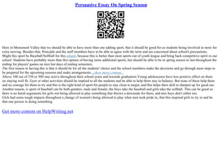 Persuasive Essay On Spring Season
Here in Monument Valley that we should be able to have more than one adding sport, that it should be good for us students being involved in more for
extra moving. Besides that, Principle and the staff members have to be able to agree with the term and are concerned about school's precautions.
Might this sport be Baseball/Softball for this school, because this is better than most sports out of youth league and bring back competitive spirit in our
school. Students have probably more than this opinon of having more additional sports, but should be able to be in spring season to last throughout the
ending for players' games on nice hot days of ending semesters.
The first reason to having this is that it should be for all the students' choice and the school members make the decisions and go through most steps to
be prepared for the upcoming seasons and make arrangements....show more content...
Above 100 out of 330 or 500 stay active throughout their school years and towards graduation.Young adolescence have less positive effect on them
on staying well fit. Gym or other activities should be implied to all the students and be able to help them stay in balance. But none of these help them
and no courage for them to try and this is the right kind of sport for people to stay close to target, and this helps their skill to sharpen up for good use.
Another reason, is sport of baseball can be both genders, male and female; the boys take the baseball and girls take the softball. This can be good so
there is no harsh arguments for girls not being allowed to play something that throws a downside for them, and also boys don't either too.
Girls had some tough impacts throughout a change of women's being allowed to play what men took pride in, that this inspired girls to try in and be
that one person in doing something
Get more content on HelpWriting.net
 