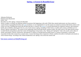 Spring : A Season So Beautiful Essay
Adesanya Ifeoluwani
Professor Joan Bruckwicki
ENGL 1301
December 22, 2016. Spring: A Season So Beautiful.
Season, weather or climates are important natural occurrences that happening on the earth. While these natural endowments vary from country to
country based on geographical location and earth revolution, it is not inappropriate to say that seasons are natural occurrences that human cannot avoid
at their own time, including their good side and their bad side. In America, the season is a crucial determinant for migration, business, and commerce,
health, jobs availability, farming activities etc. one of such season is spring. According to Nola Taylor, an author and a science contributor on Live
Science, Spring is described as "The season of new beginnings where fresh buds bloom, animals awaken, the earth comes to life again and the season
in which farmers and gardeners plant their seeds with temperatures rising slowly. Also, "Spring and "springtime" refer to the season, and to ideas of
rebirth, rejuvenation, renewal, resurrection, and regrowth. It suffices to conclude that the spring season is a season of restoration, a season that
resuscitates all that other seasons have caused to die. A season that brings about a brand new climatic condition favorable to both plant and animals as
well as human beings. According to the website Kidskonnect.com, Spring is one of the four seasons and
Get more content on HelpWriting.net
 