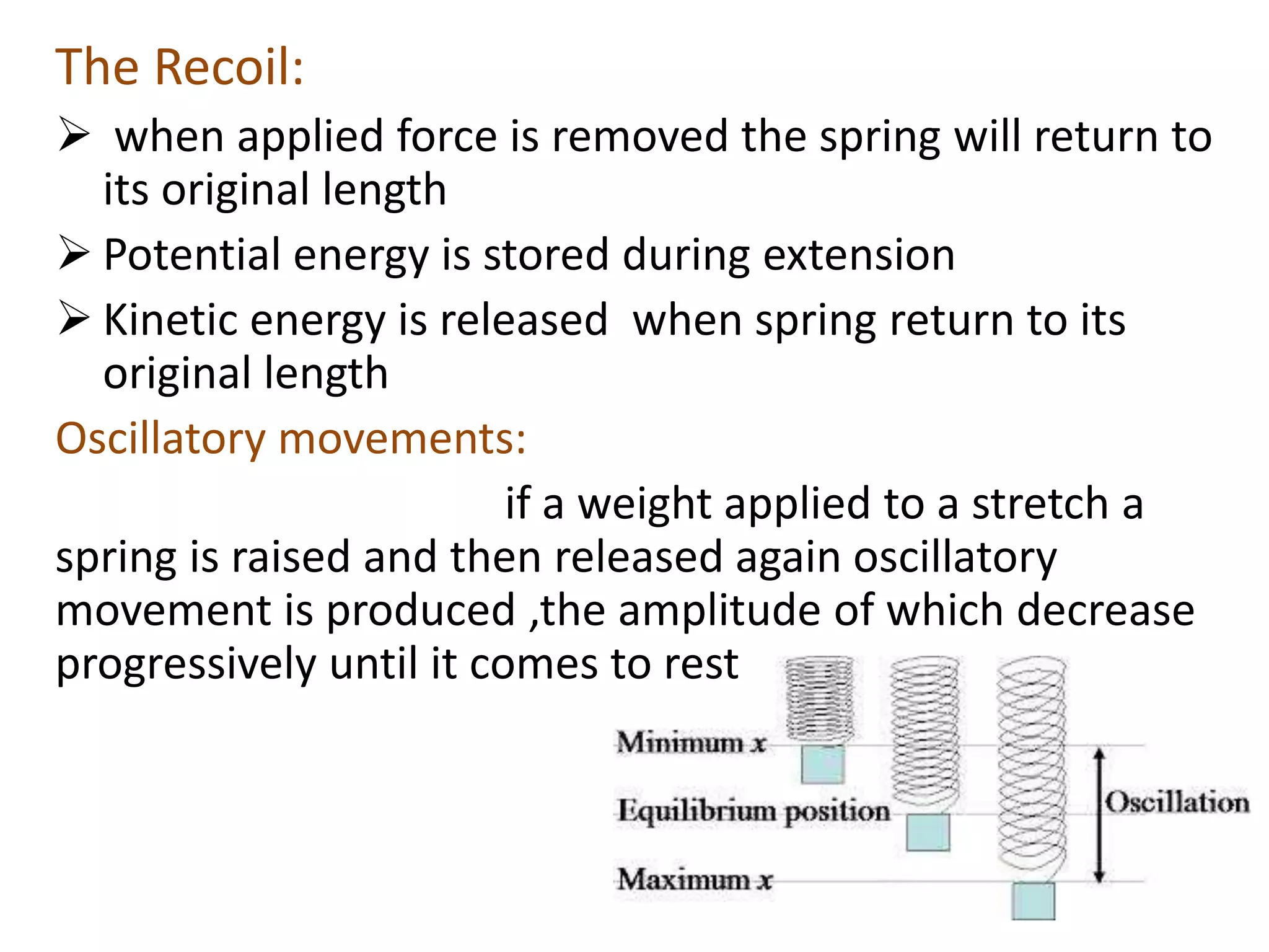 The Recoil:
 when applied force is removed the spring will return to
its original length
 Potential energy is stored during extension
 Kinetic energy is released when spring return to its
original length
Oscillatory movements:
if a weight applied to a stretch a
spring is raised and then released again oscillatory
movement is produced ,the amplitude of which decrease
progressively until it comes to rest
 