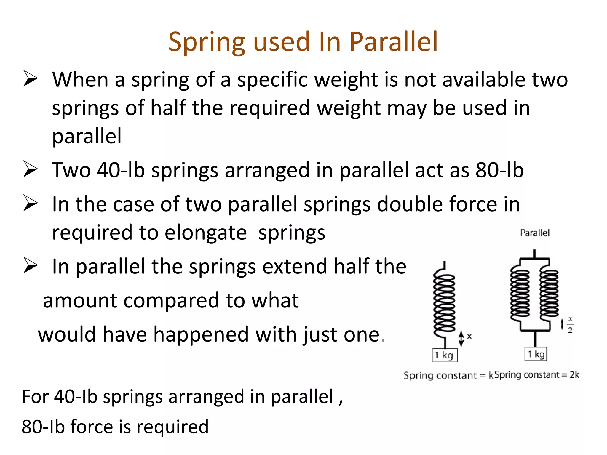 Spring used In Parallel
 When a spring of a specific weight is not available two
springs of half the required weight may be used in
parallel
 Two 40-lb springs arranged in parallel act as 80-lb
 In the case of two parallel springs double force in
required to elongate springs
 In parallel the springs extend half the
amount compared to what
would have happened with just one.
For 40-Ib springs arranged in parallel ,
80-Ib force is required
 
