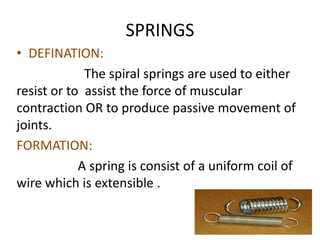 SPRINGS
• DEFINATION:
The spiral springs are used to either
resist or to assist the force of muscular
contraction OR to produce passive movement of
joints.
FORMATION:
A spring is consist of a uniform coil of
wire which is extensible .
 