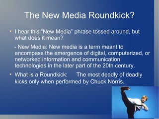 The New Media Roundkick? I hear this New Media phrase tossed around, but what does it mean? - New Media: New media is a term meant to encompass the emergence of digital, computerized, or networked information and communication technologies in the later part of the 20th century. What is a Roundkick:  The most deadly of deadly kicks only when performed by Chuck Norris.   
