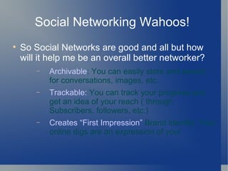 Social Networking Wahoos!  So Social Networks are good and all but how will it help me be an overall better networker? Archivable : You can easily store and search for conversations, images, etc. Trackable:  You can track your progress and get an idea of your reach ( through Subscribers, followers, etc.) Creates First Impression  Brand Identity: Your online digs are an expression of you! 