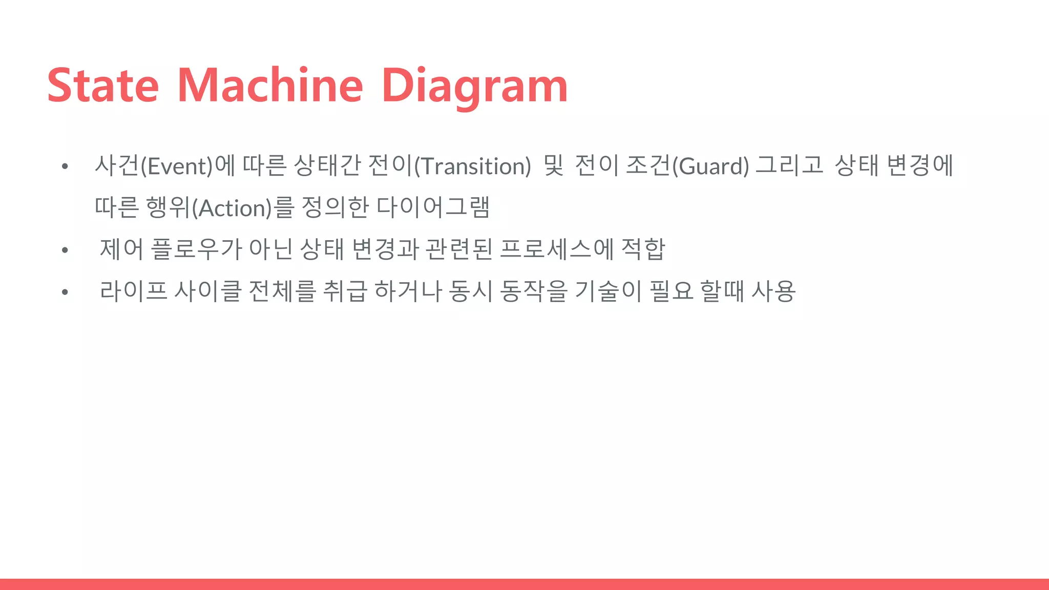 State Machine Diagram
• 사건(Event)에 따른 상태간 전이(Transition) 및 전이 조건(Guard) 그리고 상태 변경에
따른 행위(Action)를 정의한 다이어그램
• 제어 플로우가 아닌 상태 변경과 관련된 프로세스에 적합
• 라이프 사이클 전체를 취급 하거나 동시 동작을 기술이 필요 할때 사용
 