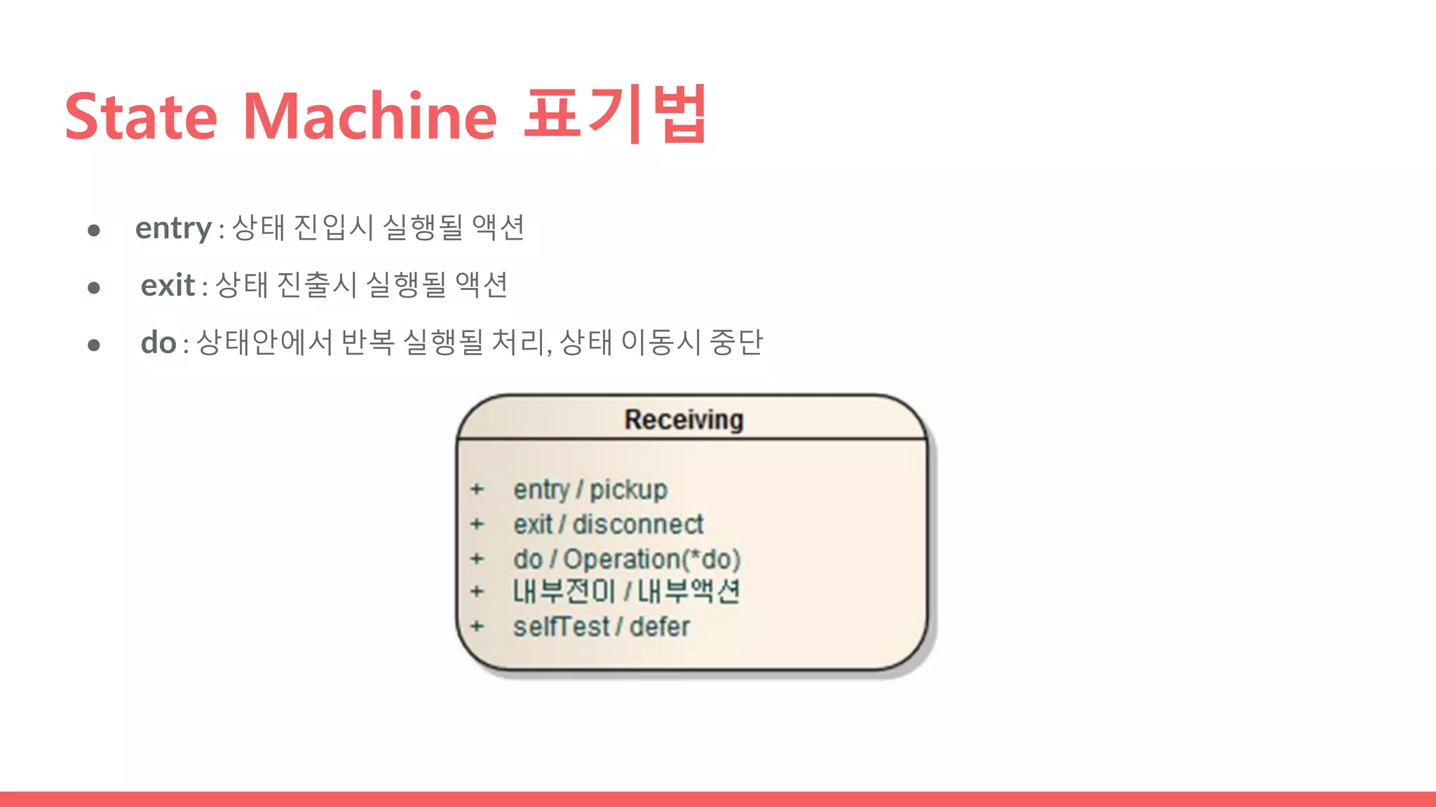 ● entry : 상태 진입시 실행될 액션
● exit : 상태 진출시 실행될 액션
● do : 상태안에서 반복 실행될 처리, 상태 이동시 중단
State Machine 표기법
 