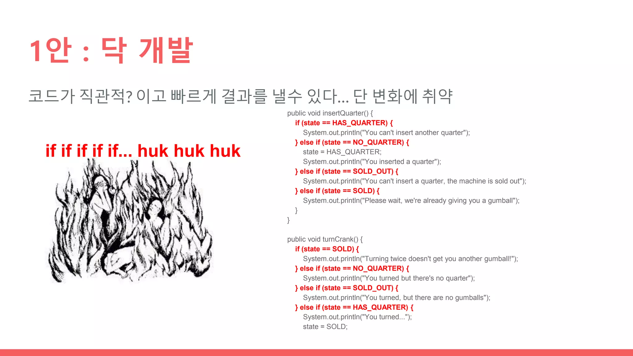 코드가 직관적? 이고 빠르게 결과를 낼수 있다… 단 변화에 취약
1안 : 닥 개발
if if if if if... huk huk huk
public void insertQuarter() {
if (state == HAS_QUARTER) {
System.out.println("You can't insert another quarter");
} else if (state == NO_QUARTER) {
state = HAS_QUARTER;
System.out.println("You inserted a quarter");
} else if (state == SOLD_OUT) {
System.out.println("You can't insert a quarter, the machine is sold out");
} else if (state == SOLD) {
System.out.println("Please wait, we're already giving you a gumball");
}
}
public void turnCrank() {
if (state == SOLD) {
System.out.println("Turning twice doesn't get you another gumball!");
} else if (state == NO_QUARTER) {
System.out.println("You turned but there's no quarter");
} else if (state == SOLD_OUT) {
System.out.println("You turned, but there are no gumballs");
} else if (state == HAS_QUARTER) {
System.out.println("You turned...");
state = SOLD;
 