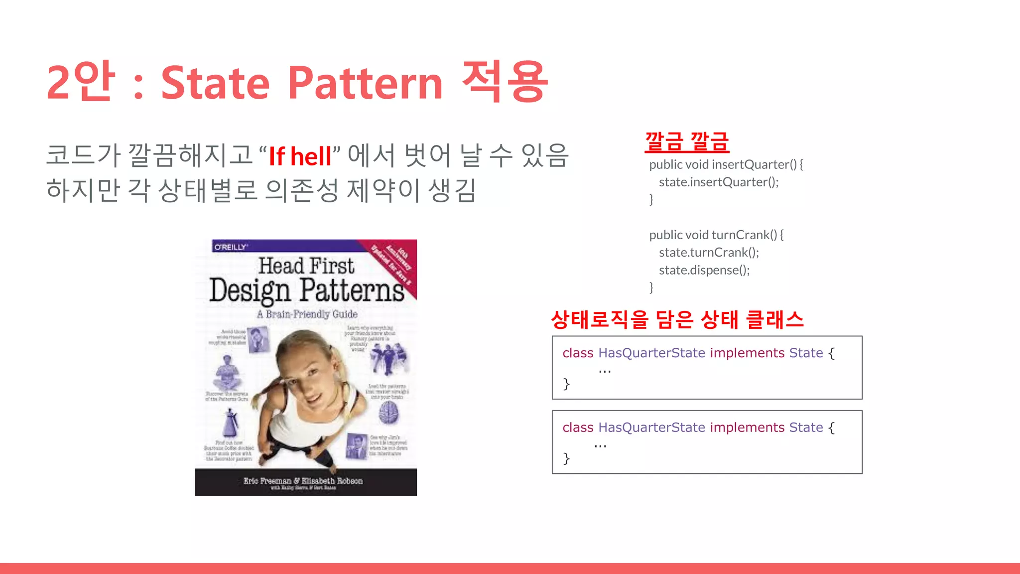 코드가 깔끔해지고 “If hell” 에서 벗어 날 수 있음
하지만 각 상태별로 의존성 제약이 생김
2안 : State Pattern 적용
public void insertQuarter() {
state.insertQuarter();
}
public void turnCrank() {
state.turnCrank();
state.dispense();
}
깔금 깔금
class HasQuarterState implements State {
...
}
class HasQuarterState implements State {
...
}
상태로직을 담은 상태 클래스
 