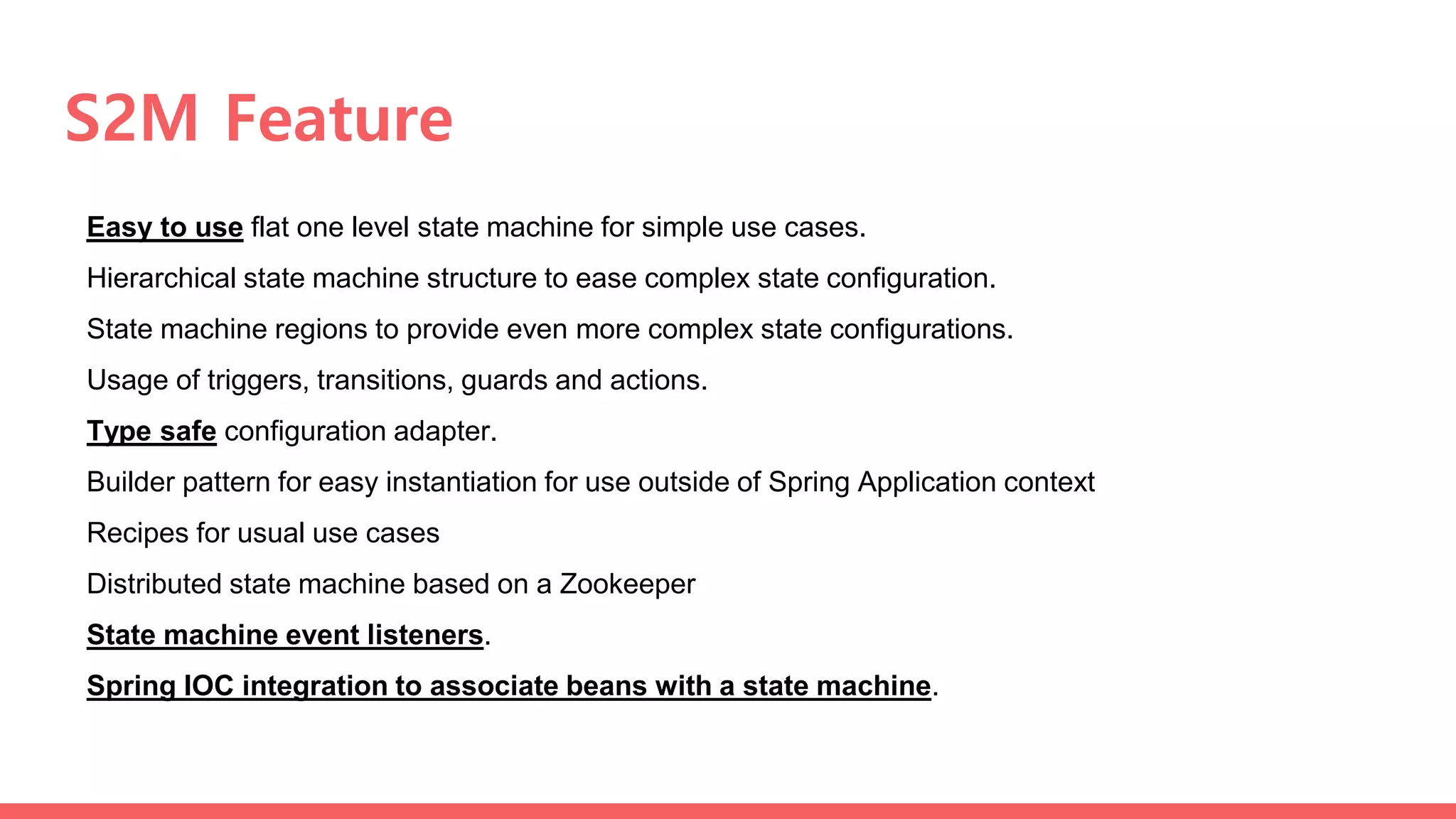 S2M Feature
Easy to use flat one level state machine for simple use cases.
Hierarchical state machine structure to ease complex state configuration.
State machine regions to provide even more complex state configurations.
Usage of triggers, transitions, guards and actions.
Type safe configuration adapter.
Builder pattern for easy instantiation for use outside of Spring Application context
Recipes for usual use cases
Distributed state machine based on a Zookeeper
State machine event listeners.
Spring IOC integration to associate beans with a state machine.
 