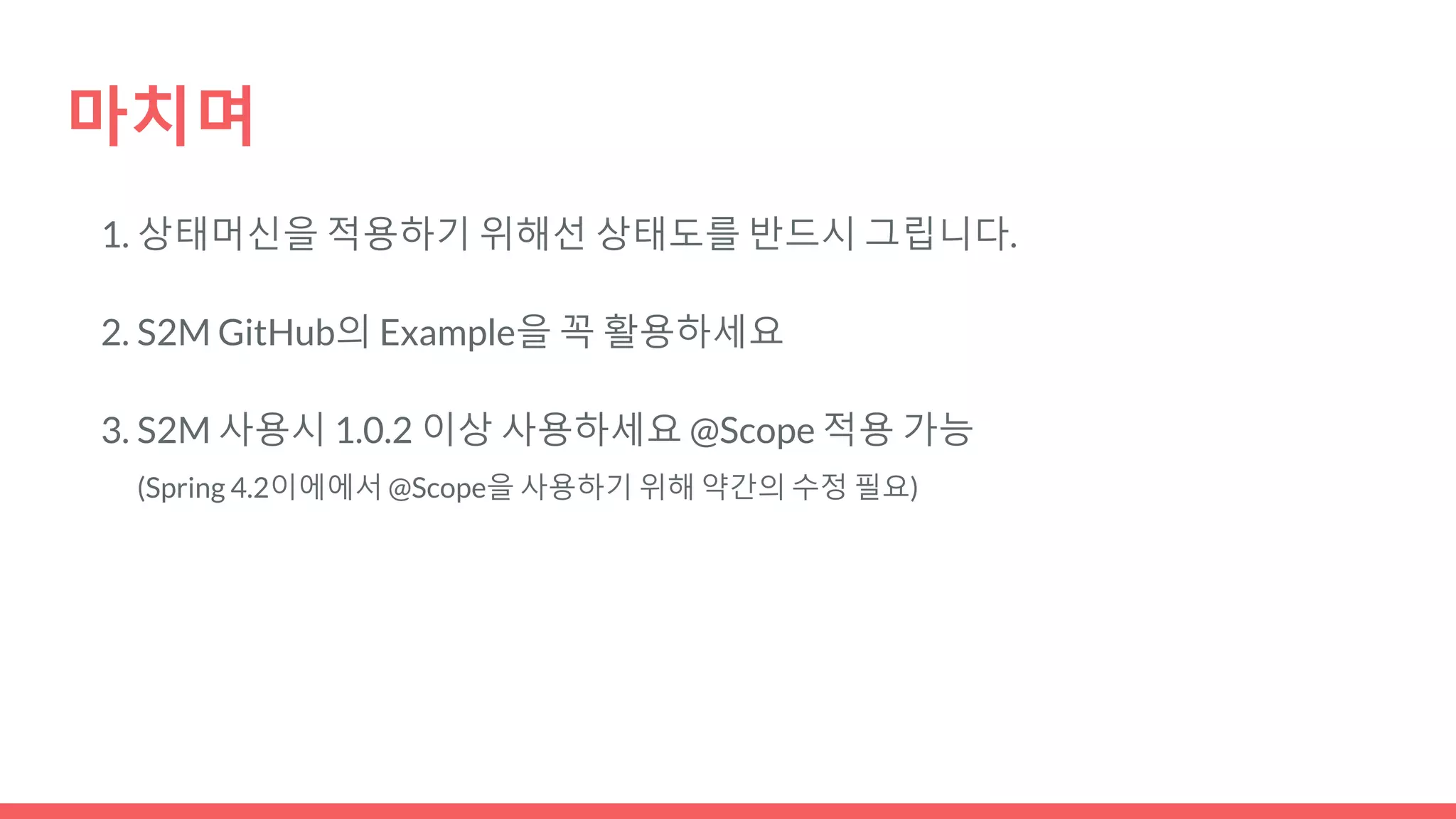 마치며
1. 상태머신을 적용하기 위해선 상태도를 반드시 그립니다.
2. S2M GitHub의 Example을 꼭 활용하세요
3. S2M 사용시 1.0.2 이상 사용하세요 @Scope 적용 가능
(Spring 4.2이에에서 @Scope을 사용하기 위해 약간의 수정 필요)
 