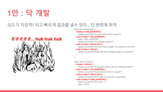 코드가 직관적? 이고 빠르게 결과를 낼수 있다… 단 변화에 취약
1안 : 닥 개발
if if if if if... huk huk huk
public void insertQuarter() {
if (state == HAS_QUARTER) {
System.out.println("You can't insert another quarter");
} else if (state == NO_QUARTER) {
state = HAS_QUARTER;
System.out.println("You inserted a quarter");
} else if (state == SOLD_OUT) {
System.out.println("You can't insert a quarter, the machine is sold out");
} else if (state == SOLD) {
System.out.println("Please wait, we're already giving you a gumball");
}
}
public void turnCrank() {
if (state == SOLD) {
System.out.println("Turning twice doesn't get you another gumball!");
} else if (state == NO_QUARTER) {
System.out.println("You turned but there's no quarter");
} else if (state == SOLD_OUT) {
System.out.println("You turned, but there are no gumballs");
} else if (state == HAS_QUARTER) {
System.out.println("You turned...");
state = SOLD;
 