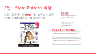 코드가 깔끔해지고 “If hell” 에서 벗어 날 수 있음
하지만 각 상태별로 의존성 제약이 생김
2안 : State Pattern 적용
public void insertQuarter() {
state.insertQuarter();
}
public void turnCrank() {
state.turnCrank();
state.dispense();
}
깔금 깔금
class HasQuarterState implements State {
...
}
class HasQuarterState implements State {
...
}
상태로직을 담은 상태 클래스
 