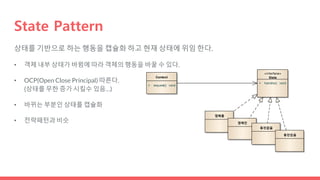 State Pattern
Context
+ request() :void
«interface»
State
+ handle() :void
껌배출
껌매진
동전없음
동전있음
상태를 기반으로 하는 행동을 캡슐화 하고 현재 상태에 위임 한다.
• 객체 내부 상태가 바뀜에 따라 객체의 행동을 바꿀 수 있다.
• OCP(Open Close Principal) 따른다.
(상태를 무한 증가 시킬수 있음…)
• 바뀌는 부분인 상태를 캡슐화
• 전략패턴과 비슷
 