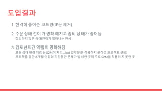 도입결과
1. 현격히 줄어즌 코드량(IF문 제거)
2. 주문 상태 전이가 명확 해지고 좀비 상태가 줄어듬
정의하지 않은 상태전이가 일어나는 현상
3. 컴포넌트간 역할이 명확해짐
모든 상태 변경 처리는 S2M이 처리… but 일부분은 적용하지 못하고 프로젝트 종료
프로젝를 겸한 2개월 안정화 기간동안 문제가 발생한 곳이 주로 S2M을 적용하지 못한 곳
 