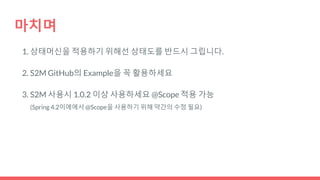 마치며
1. 상태머신을 적용하기 위해선 상태도를 반드시 그립니다.
2. S2M GitHub의 Example을 꼭 활용하세요
3. S2M 사용시 1.0.2 이상 사용하세요 @Scope 적용 가능
(Spring 4.2이에에서 @Scope을 사용하기 위해 약간의 수정 필요)
 