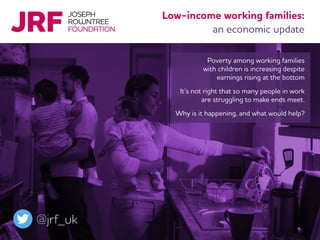 Poverty among working families
with children is increasing despite
earnings rising at the bottom
It’s not right that so many people in work
are struggling to make ends meet.
Why is it happening, and what would help?
Low-income working families:
an economic update
@jrf_uk
 