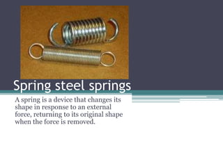 Spring steel springs
A spring is a device that changes its
shape in response to an external
force, returning to its original shape
when the force is removed.
 