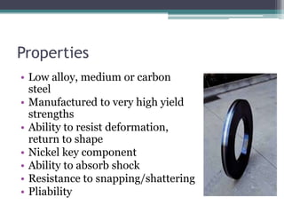 Properties
• Low alloy, medium or carbon
steel
• Manufactured to very high yield
strengths
• Ability to resist deformation,
return to shape
• Nickel key component
• Ability to absorb shock
• Resistance to snapping/shattering
• Pliability
 