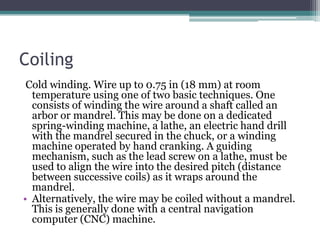 Coiling
Cold winding. Wire up to 0.75 in (18 mm) at room
temperature using one of two basic techniques. One
consists of winding the wire around a shaft called an
arbor or mandrel. This may be done on a dedicated
spring-winding machine, a lathe, an electric hand drill
with the mandrel secured in the chuck, or a winding
machine operated by hand cranking. A guiding
mechanism, such as the lead screw on a lathe, must be
used to align the wire into the desired pitch (distance
between successive coils) as it wraps around the
mandrel.
• Alternatively, the wire may be coiled without a mandrel.
This is generally done with a central navigation
computer (CNC) machine.
 