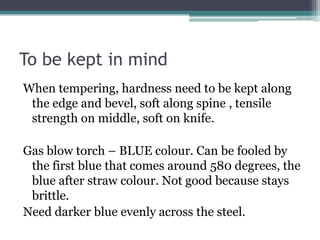 To be kept in mind
When tempering, hardness need to be kept along
the edge and bevel, soft along spine , tensile
strength on middle, soft on knife.
Gas blow torch – BLUE colour. Can be fooled by
the first blue that comes around 580 degrees, the
blue after straw colour. Not good because stays
brittle.
Need darker blue evenly across the steel.
 