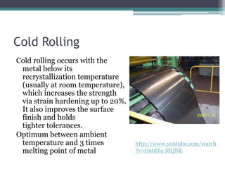 Cold Rolling
Cold rolling occurs with the
metal below its
recrystallization temperature
(usually at room temperature),
which increases the strength
via strain hardening up to 20%.
It also improves the surface
finish and holds
tighter tolerances.
Optimum between ambient
temperature and 3 times
melting point of metal
http://www.youtube.com/watch
?v=G9tdJ4-MQNE
 