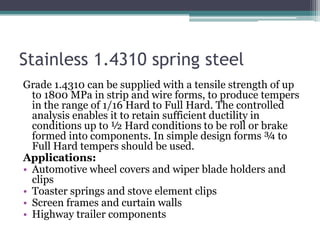 Stainless 1.4310 spring steel
Grade 1.4310 can be supplied with a tensile strength of up
to 1800 MPa in strip and wire forms, to produce tempers
in the range of 1/16 Hard to Full Hard. The controlled
analysis enables it to retain sufficient ductility in
conditions up to ½ Hard conditions to be roll or brake
formed into components. In simple design forms ¾ to
Full Hard tempers should be used.
Applications:
• Automotive wheel covers and wiper blade holders and
clips
• Toaster springs and stove element clips
• Screen frames and curtain walls
• Highway trailer components
 