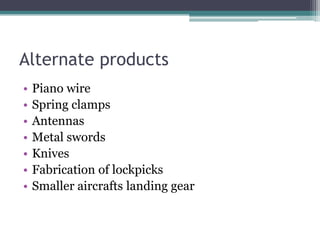 Alternate products
• Piano wire
• Spring clamps
• Antennas
• Metal swords
• Knives
• Fabrication of lockpicks
• Smaller aircrafts landing gear
 
