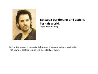 Between	
  our	
  dreams	
  and	
  acFons,	
  	
  
lies	
  this	
  world.	
  	
  
-­‐Dead	
  Man	
  Walking	
  
Having	
  the	
  dream	
  is	
  important.	
  But	
  only	
  if	
  you	
  put	
  acJons	
  against	
  it.	
  
That’s	
  where	
  real	
  life	
  …	
  and	
  real	
  possibility	
  …	
  exists.	
  
 