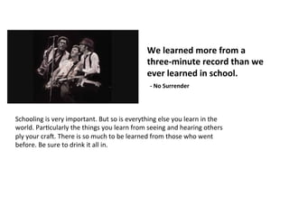 We	
  learned	
  more	
  from	
  a	
  	
  
three-­‐minute	
  record	
  than	
  we	
  
ever	
  learned	
  in	
  school.	
  
	
  	
  -­‐	
  No	
  Surrender	
  	
  
Schooling	
  is	
  very	
  important.	
  But	
  so	
  is	
  everything	
  else	
  you	
  learn	
  in	
  the	
  
world.	
  ParJcularly	
  the	
  things	
  you	
  learn	
  from	
  seeing	
  and	
  hearing	
  others	
  
ply	
  your	
  craN.	
  There	
  is	
  so	
  much	
  to	
  be	
  learned	
  from	
  those	
  who	
  went	
  
before.	
  Be	
  sure	
  to	
  drink	
  it	
  all	
  in.	
  
 