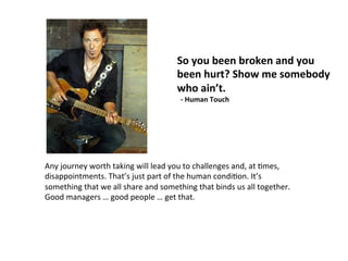 So	
  you	
  been	
  broken	
  and	
  you	
  
been	
  hurt?	
  Show	
  me	
  somebody	
  
who	
  ain’t.	
  
	
  	
  -­‐	
  Human	
  Touch	
  
Any	
  journey	
  worth	
  taking	
  will	
  lead	
  you	
  to	
  challenges	
  and,	
  at	
  Jmes,	
  
disappointments.	
  That’s	
  just	
  part	
  of	
  the	
  human	
  condiJon.	
  It’s	
  
something	
  that	
  we	
  all	
  share	
  and	
  something	
  that	
  binds	
  us	
  all	
  together.	
  
Good	
  managers	
  …	
  good	
  people	
  …	
  get	
  that.	
  
 