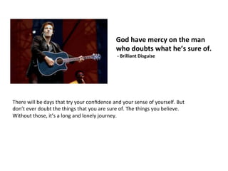 God	
  have	
  mercy	
  on	
  the	
  man	
  
who	
  doubts	
  what	
  he’s	
  sure	
  of.	
  
	
  -­‐	
  Brilliant	
  Disguise	
  
There	
  will	
  be	
  days	
  that	
  try	
  your	
  conﬁdence	
  and	
  your	
  sense	
  of	
  yourself.	
  But	
  
don’t	
  ever	
  doubt	
  the	
  things	
  that	
  you	
  are	
  sure	
  of.	
  The	
  things	
  you	
  believe.	
  
Without	
  those,	
  it’s	
  a	
  long	
  and	
  lonely	
  journey.	
  
 