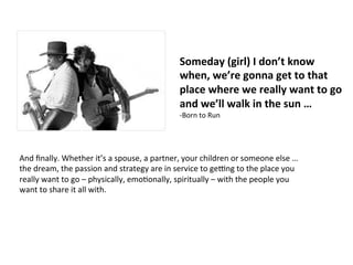 Someday	
  (girl)	
  I	
  don’t	
  know	
  
when,	
  we’re	
  gonna	
  get	
  to	
  that	
  
place	
  where	
  we	
  really	
  want	
  to	
  go	
  
and	
  we’ll	
  walk	
  in	
  the	
  sun	
  …	
  	
  
-­‐Born	
  to	
  Run	
  
And	
  ﬁnally.	
  Whether	
  it’s	
  a	
  spouse,	
  a	
  partner,	
  your	
  children	
  or	
  someone	
  else	
  …	
  
the	
  dream,	
  the	
  passion	
  and	
  strategy	
  are	
  in	
  service	
  to	
  geUng	
  to	
  the	
  place	
  you	
  
really	
  want	
  to	
  go	
  –	
  physically,	
  emoJonally,	
  spiritually	
  –	
  with	
  the	
  people	
  you	
  
want	
  to	
  share	
  it	
  all	
  with.	
  
 