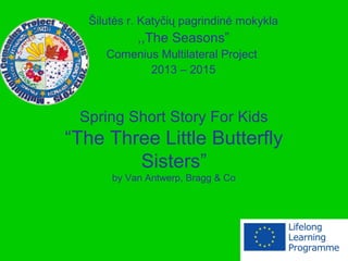 Spring Short Story For Kids
“The Three Little Butterfly
Sisters”
by Van Antwerp, Bragg & Co
Šilutės r. Katyčių pagrindinė mokykla
,,The Seasons”
Comenius Multilateral Project
2013 – 2015
 
